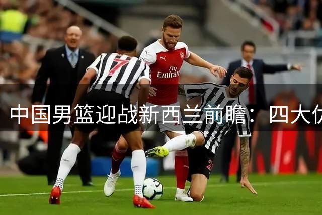中国男篮迎战新西兰前瞻：四大优势助力主场收官战