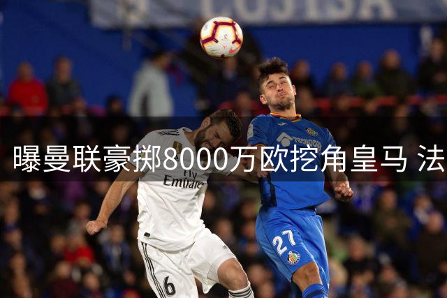 曝曼联豪掷8000万欧挖角皇马 法国铁腰或成今夏标王