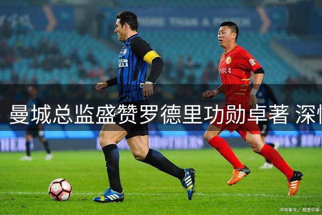 曼城总监盛赞罗德里功勋卓著 深情送别西班牙中场