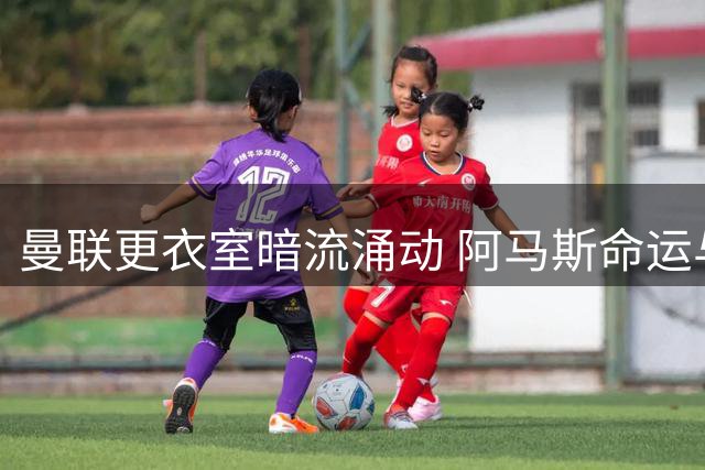 曼联更衣室暗流涌动 阿马斯命运与多位主力归期引热议