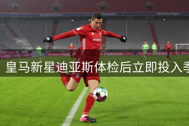 皇马新星迪亚斯体检后立即投入季前训练 世界杯归来状态火热