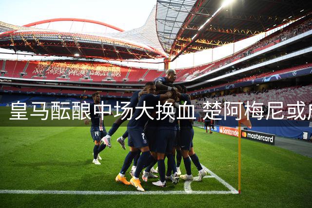 皇马酝酿中场大换血 楚阿梅尼或成引援牺牲品