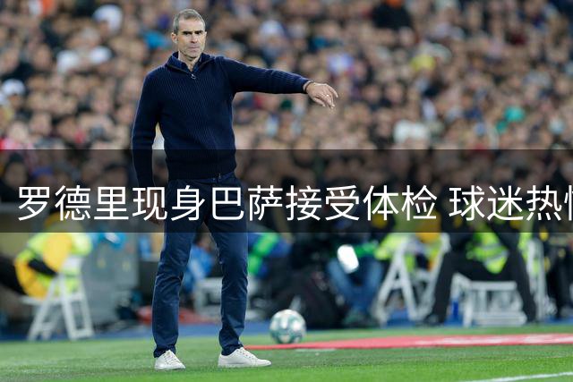 罗德里现身巴萨接受体检 球迷热情迎接新援到来