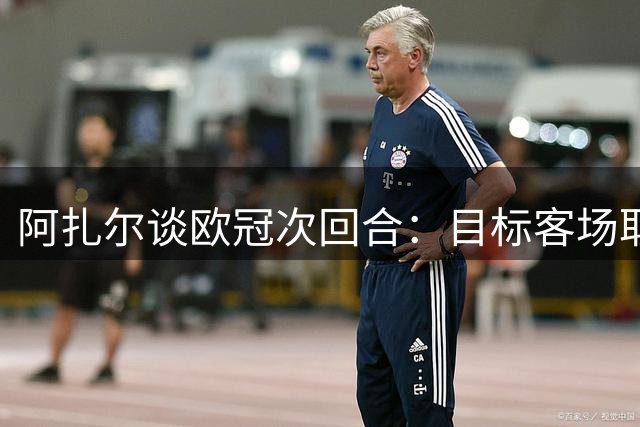 阿扎尔谈欧冠次回合：目标客场取胜 循序渐进找回状态