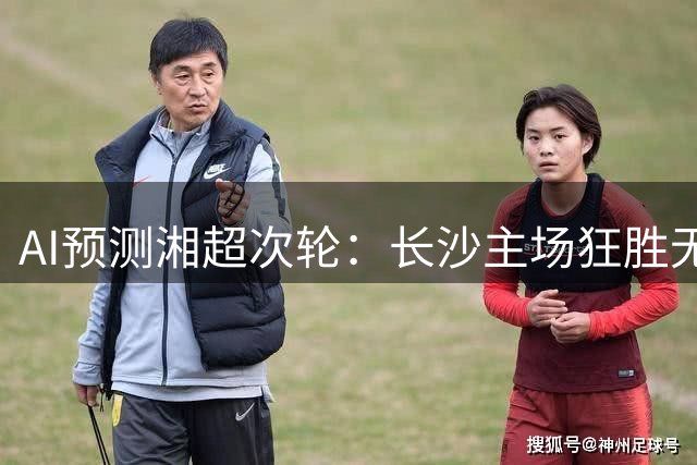 AI预测湘超次轮：长沙主场狂胜无悬念，湘潭补时绝杀再现经典
